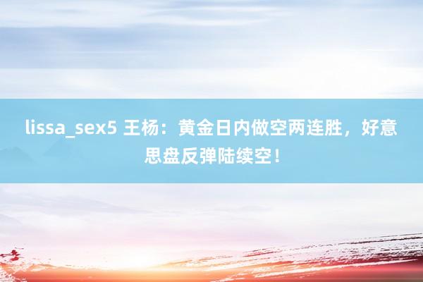 lissa_sex5 王杨：黄金日内做空两连胜，好意思盘反弹陆续空！