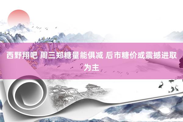 西野翔吧 周三郑糖量能俱减 后市糖价或震撼进取为主