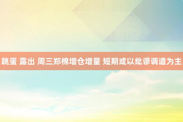 跳蛋 露出 周三郑棉增仓增量 短期或以纰谬调遣为主