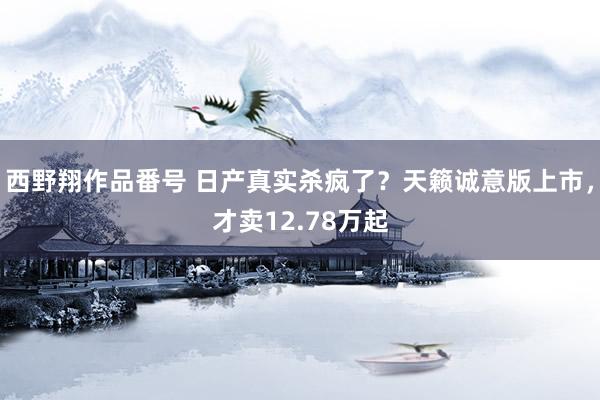 西野翔作品番号 日产真实杀疯了？天籁诚意版上市，才卖12.78万起