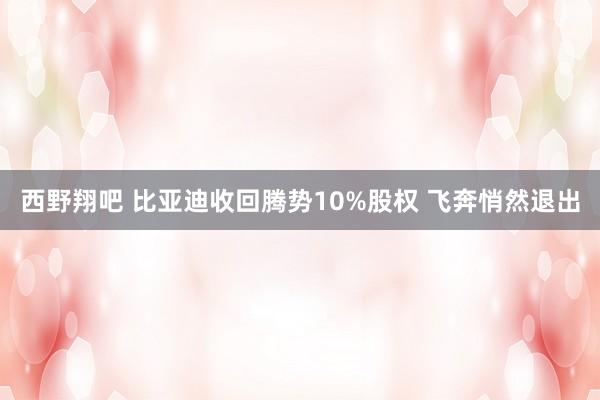 西野翔吧 比亚迪收回腾势10%股权 飞奔悄然退出