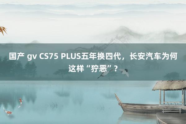 国产 gv CS75 PLUS五年换四代，长安汽车为何这样“狞恶”？