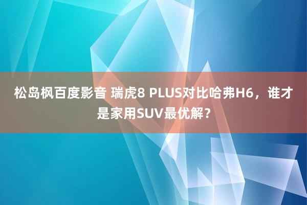 松岛枫百度影音 瑞虎8 PLUS对比哈弗H6，谁才是家用SUV最优解？