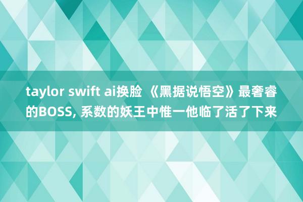 taylor swift ai换脸 《黑据说悟空》最奢睿的BOSS， 系数的妖王中惟一他临了活了下来