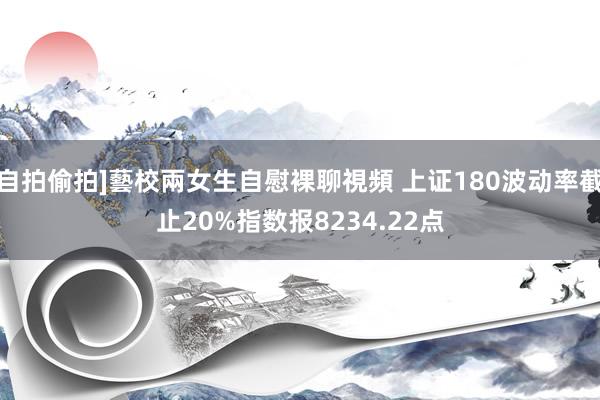 自拍偷拍]藝校兩女生自慰裸聊視頻 上证180波动率截止20%指数报8234.22点