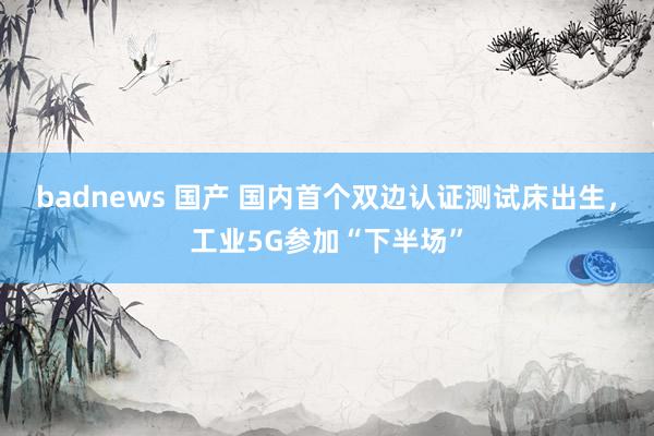 badnews 国产 国内首个双边认证测试床出生，工业5G参加“下半场”