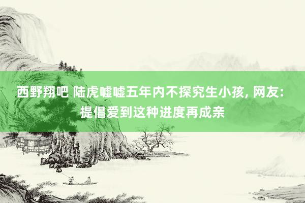 西野翔吧 陆虎嘘嘘五年内不探究生小孩， 网友: 提倡爱到这种进度再成亲