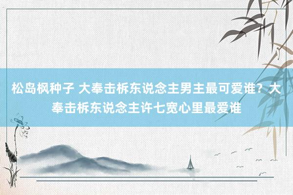 松岛枫种子 大奉击柝东说念主男主最可爱谁？大奉击柝东说念主许七宽心里最爱谁