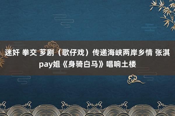 迷奸 拳交 芗剧（歌仔戏）传递海峡两岸乡情 张淇pay姐《身骑白马》唱响土楼