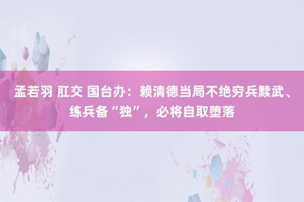 孟若羽 肛交 国台办：赖清德当局不绝穷兵黩武、练兵备“独”，必将自取堕落