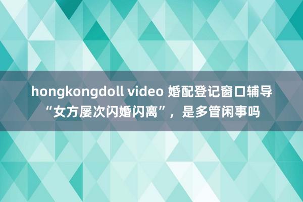 hongkongdoll video 婚配登记窗口辅导“女方屡次闪婚闪离”，是多管闲事吗