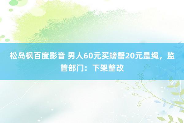 松岛枫百度影音 男人60元买螃蟹20元是绳，监管部门：下架整改