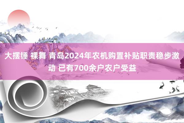 大摆锤 裸舞 青岛2024年农机购置补贴职责稳步激动 已有700余户农户受益