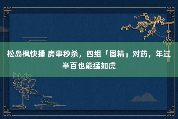 松岛枫快播 房事秒杀，四组「固精」对药，年过半百也能猛如虎