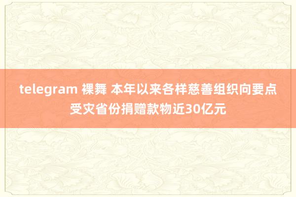 telegram 裸舞 本年以来各样慈善组织向要点受灾省份捐赠款物近30亿元