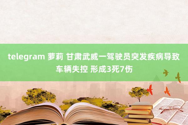 telegram 萝莉 甘肃武威一驾驶员突发疾病导致车辆失控 形成3死7伤