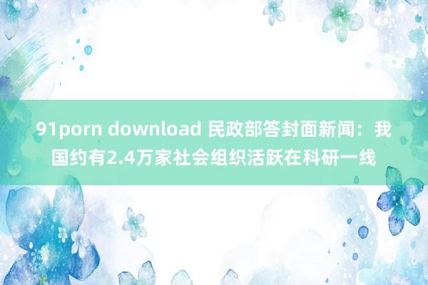 91porn download 民政部答封面新闻：我国约有2.4万家社会组织活跃在科研一线