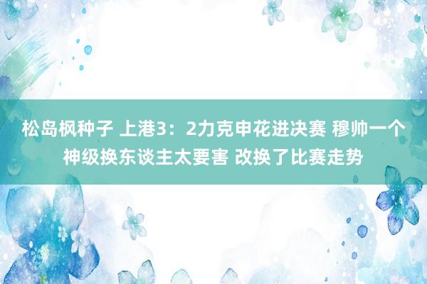 松岛枫种子 上港3：2力克申花进决赛 穆帅一个神级换东谈主太要害 改换了比赛走势