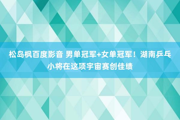 松岛枫百度影音 男单冠军+女单冠军！湖南乒乓小将在这项宇宙赛创佳绩