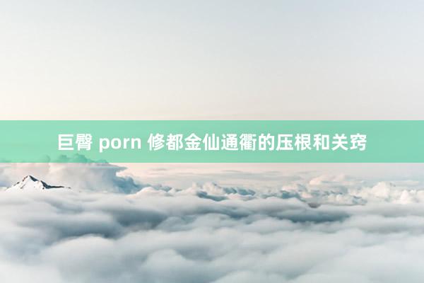 巨臀 porn 修都金仙通衢的压根和关窍