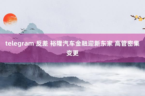 telegram 反差 裕隆汽车金融迎新东家 高管密集变更