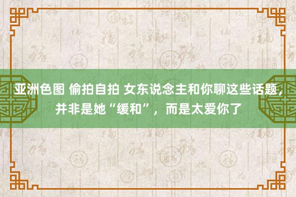 亚洲色图 偷拍自拍 女东说念主和你聊这些话题，并非是她“缓和”，而是太爱你了