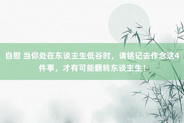 自慰 当你处在东谈主生低谷时，请铭记去作念这4件事，才有可能翻转东谈主生！