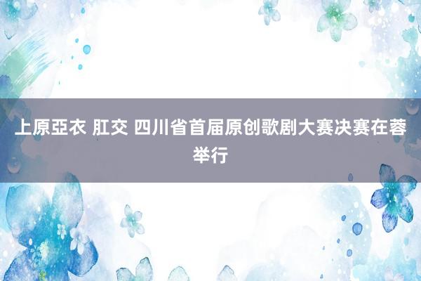 上原亞衣 肛交 四川省首届原创歌剧大赛决赛在蓉举行