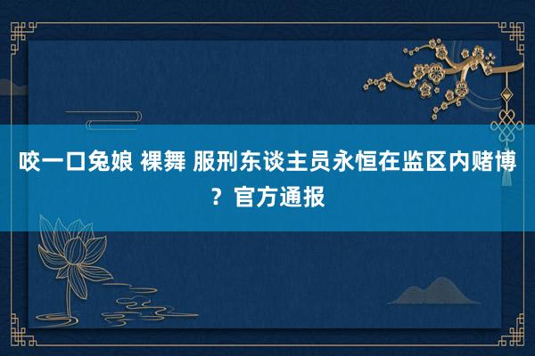 咬一口兔娘 裸舞 服刑东谈主员永恒在监区内赌博？官方通报