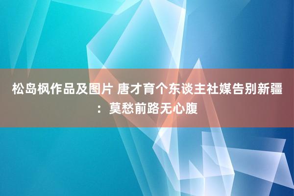 松岛枫作品及图片 唐才育个东谈主社媒告别新疆：莫愁前路无心腹