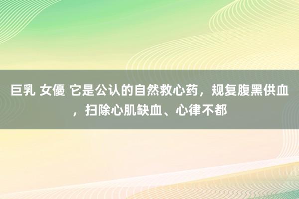 巨乳 女優 它是公认的自然救心药，规复腹黑供血，扫除心肌缺血、心律不都