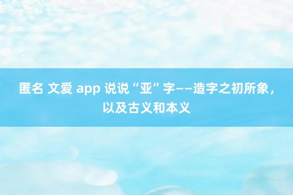 匿名 文爱 app 说说“亚”字——造字之初所象，以及古义和本义