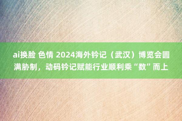 ai换脸 色情 2024海外钤记（武汉）博览会圆满胁制，动码钤记赋能行业顺利乘“数”而上