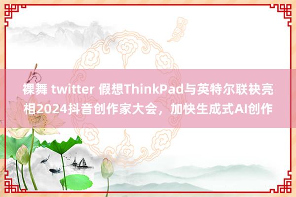 裸舞 twitter 假想ThinkPad与英特尔联袂亮相2024抖音创作家大会，加快生成式AI创作