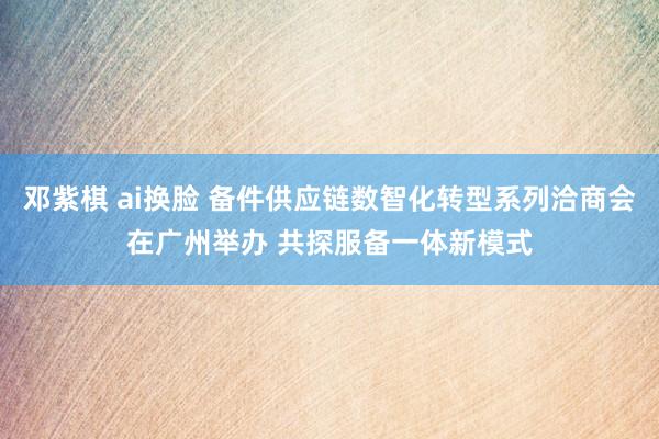 邓紫棋 ai换脸 备件供应链数智化转型系列洽商会在广州举办 共探服备一体新模式