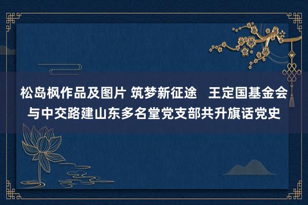 松岛枫作品及图片 筑梦新征途   王定国基金会与中交路建山东多名堂党支部共升旗话党史