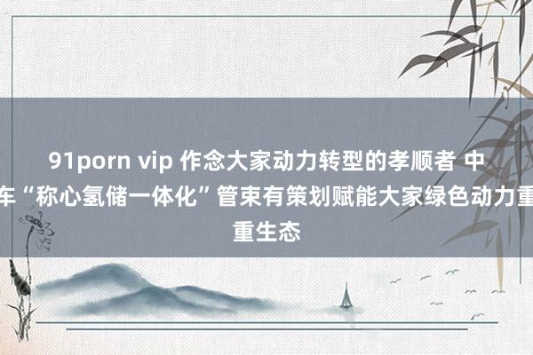 91porn vip 作念大家动力转型的孝顺者 中国中车“称心氢储一体化”管束有策划赋能大家绿色动力重生态