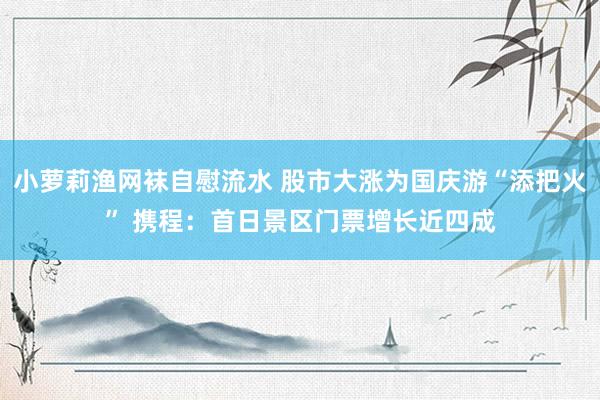 小萝莉渔网袜自慰流水 股市大涨为国庆游“添把火” 携程：首日景区门票增长近四成