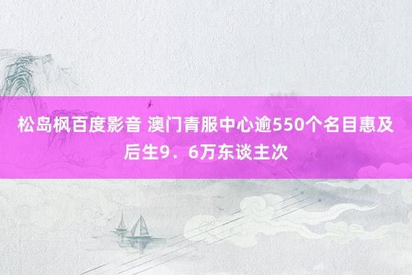 松岛枫百度影音 澳门青服中心逾550个名目惠及后生9．6万东谈主次