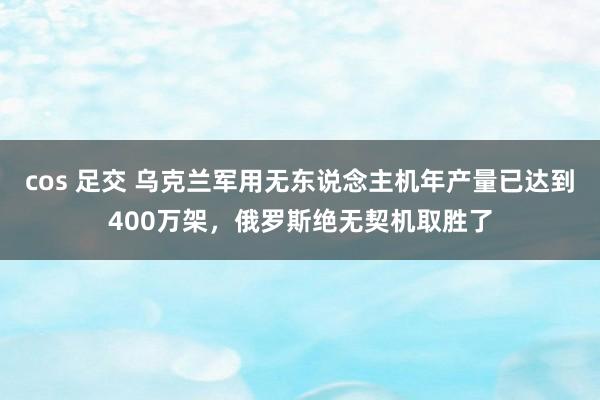 cos 足交 乌克兰军用无东说念主机年产量已达到400万架，俄罗斯绝无契机取胜了