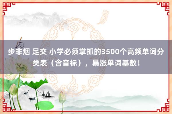 步非烟 足交 小学必须掌抓的3500个高频单词分类表（含音标），暴涨单词基数！