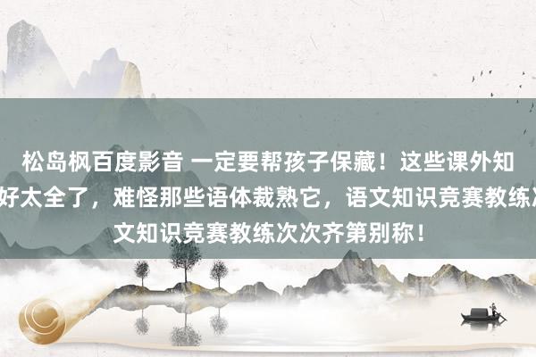 松岛枫百度影音 一定要帮孩子保藏！这些课外知识，整理得太好太全了，难怪那些语体裁熟它，语文知识竞赛教练次次齐第别称！