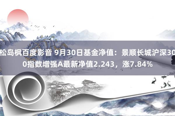 松岛枫百度影音 9月30日基金净值：景顺长城沪深300指数增强A最新净值2.243，涨7.84%