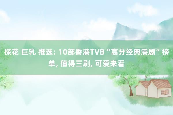 探花 巨乳 推选: 10部香港TVB“高分经典港剧”榜单， 值得三刷， 可爱来看