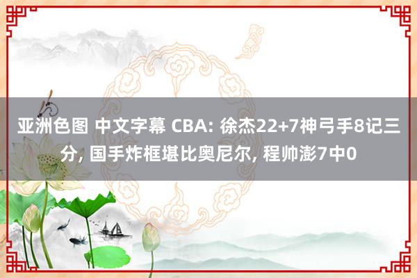 亚洲色图 中文字幕 CBA: 徐杰22+7神弓手8记三分， 国手炸框堪比奥尼尔， 程帅澎7中0