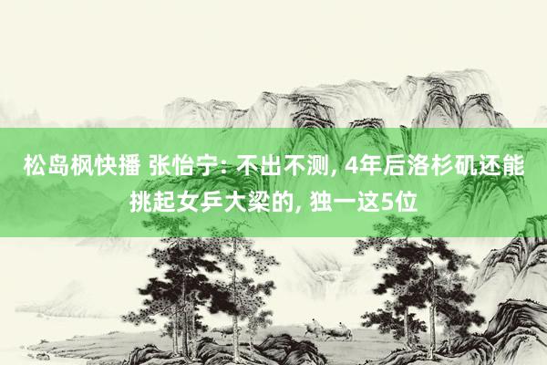 松岛枫快播 张怡宁: 不出不测， 4年后洛杉矶还能挑起女乒大梁的， 独一这5位