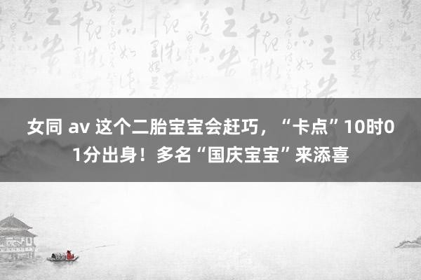 女同 av 这个二胎宝宝会赶巧，“卡点”10时01分出身！多名“国庆宝宝”来添喜