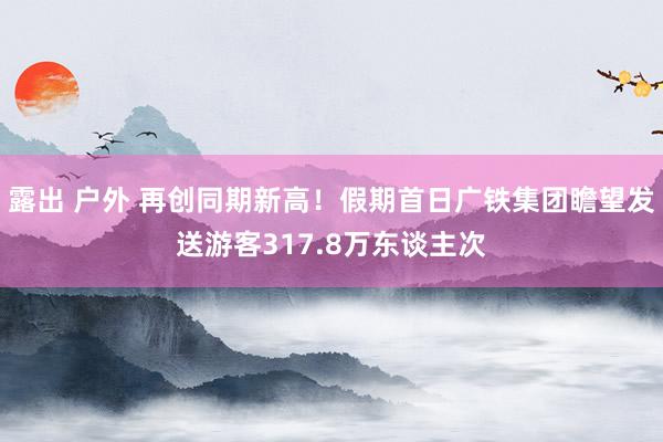 露出 户外 再创同期新高！假期首日广铁集团瞻望发送游客317.8万东谈主次