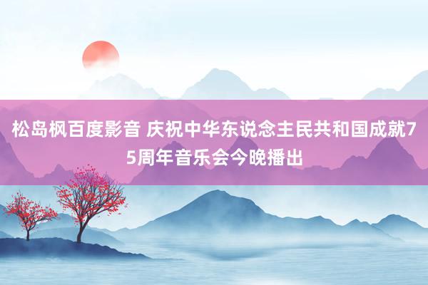 松岛枫百度影音 庆祝中华东说念主民共和国成就75周年音乐会今晚播出