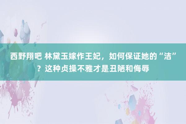 西野翔吧 林黛玉嫁作王妃，如何保证她的“洁”？这种贞操不雅才是丑陋和侮辱